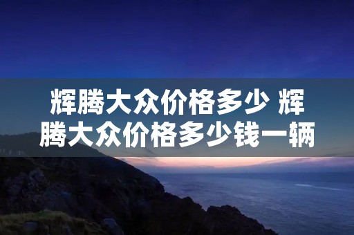 辉腾大众价格多少 辉腾大众价格多少钱一辆