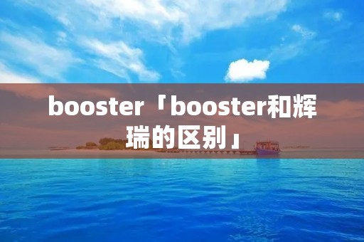 booster「booster和辉瑞的区别」 booster「booster和辉瑞的区别」