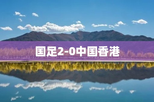 国足2-0中国香港：中国足球再次展现实力