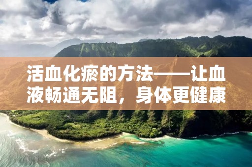 活血化瘀的方法——让血液畅通无阻，身体更健康