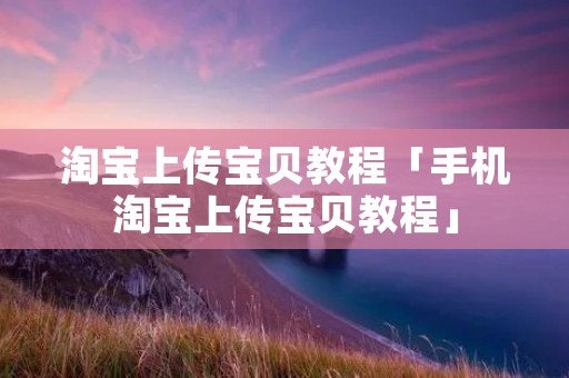 淘宝上传宝贝教程「手机淘宝上传宝贝教程」 淘宝上传宝贝教程「手机淘宝上传宝贝教程」