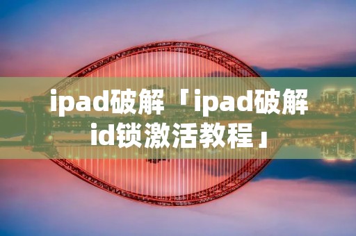 ipad破解「ipad破解id锁激活教程」 ipad破解「ipad破解id锁激活教程」