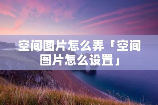 空间图片怎么弄「空间图片怎么设置」