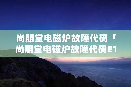 尚朋堂电磁炉故障代码「尚朋堂电磁炉故障代码E1」