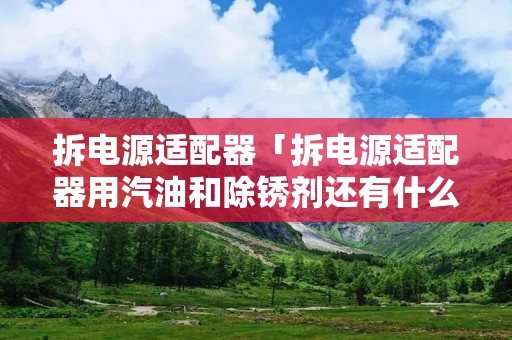 拆电源适配器「拆电源适配器用汽油和除锈剂还有什么」 拆电源适配器「拆电源适配器用汽油和除锈剂还有什么」