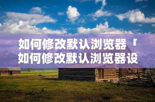 如何修改默认浏览器「如何修改默认浏览器设置手机」
