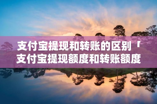 支付宝提现和转账的区别「支付宝提现额度和转账额度一样吗」 支付宝提现和转账的区别「支付宝提现额度和转账额度一样吗」
