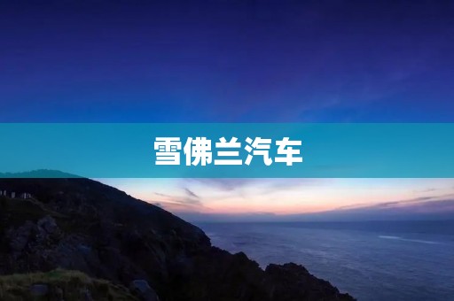 雪佛兰汽车:引领时代的行驶力量 雪佛兰汽车:引领时代的行驶力量