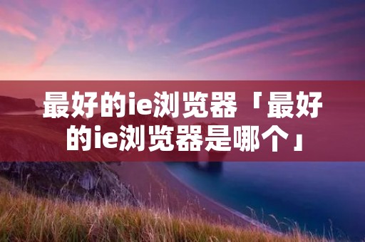 最好的ie浏览器「最好的ie浏览器是哪个」