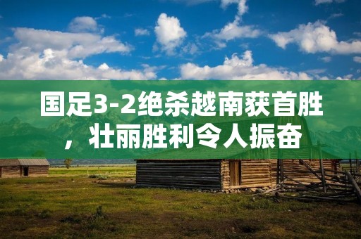 国足3-2绝杀越南获首胜,壮丽胜利令人振奋 国足3-2绝杀越南获首胜,壮丽胜利令人振奋