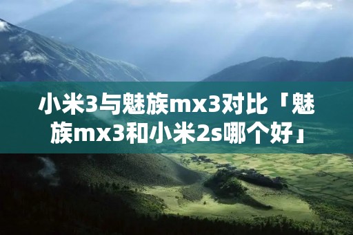小米3与魅族mx3对比「魅族mx3和小米2s哪个好」 小米3与魅族mx3对比「魅族mx3和小米2s哪个好」