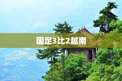 国足3比2越南:惊险战胜对手,展现实力与拼搏精神 国足3比2越南:惊险战胜对手,展现实力与拼搏精神