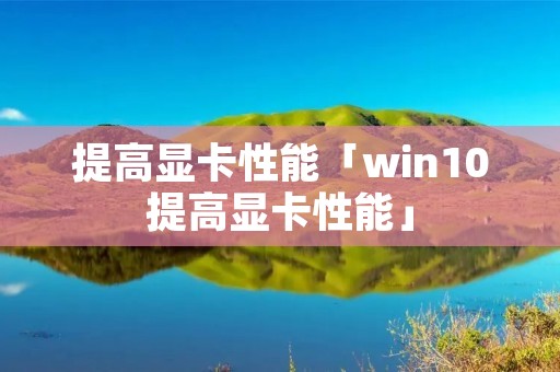提高显卡性能「win10提高显卡性能」 提高显卡性能「win10提高显卡性能」