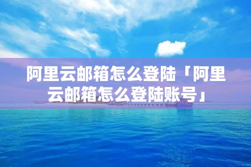阿里云邮箱怎么登陆「阿里云邮箱怎么登陆账号」 阿里云邮箱怎么登陆「阿里云邮箱怎么登陆账号」