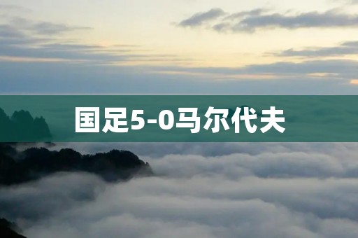 国足5-0马尔代夫:壮丽胜利展现实力巅峰 国足5-0马尔代夫:壮丽胜利展现实力巅峰