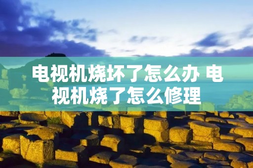 电视机烧坏了怎么办 电视机烧了怎么修理 电视机烧坏了怎么办 电视机烧了怎么修理