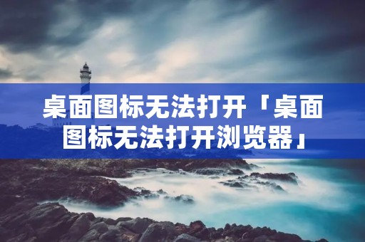 桌面图标无法打开「桌面图标无法打开浏览器」 桌面图标无法打开「桌面图标无法打开浏览器」