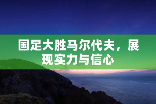 国足大胜马尔代夫,展现实力与信心 国足大胜马尔代夫,展现实力与信心