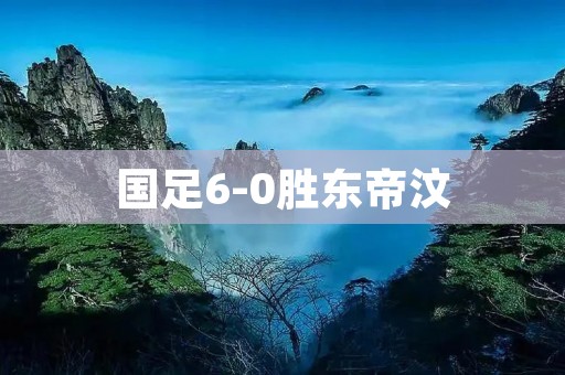 国足6-0胜东帝汶：壮丽胜利展示实力