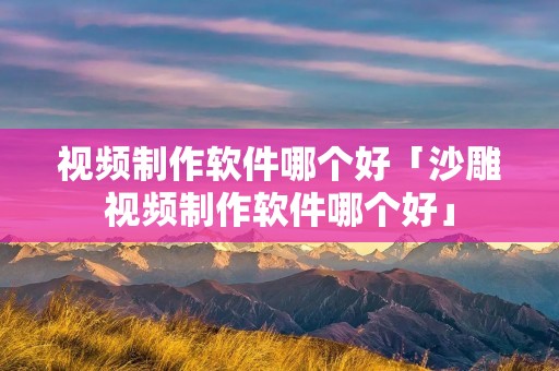 视频制作软件哪个好「沙雕视频制作软件哪个好」