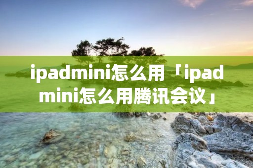 ipadmini怎么用「ipadmini怎么用腾讯会议」 ipadmini怎么用「ipadmini怎么用腾讯会议」