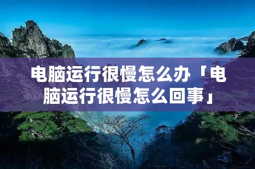 电脑运行很慢怎么办「电脑运行很慢怎么回事」