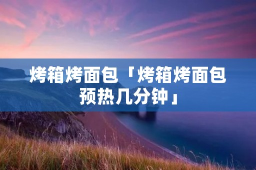 烤箱烤面包「烤箱烤面包预热几分钟」