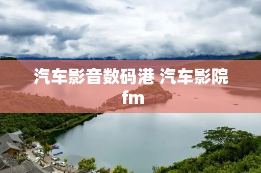 汽车影音数码港 汽车影院 fm 汽车影音数码港 汽车影院 fm