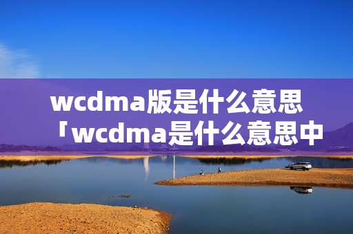 wcdma版是什么意思「wcdma是什么意思中文」 wcdma版是什么意思「wcdma是什么意思中文」