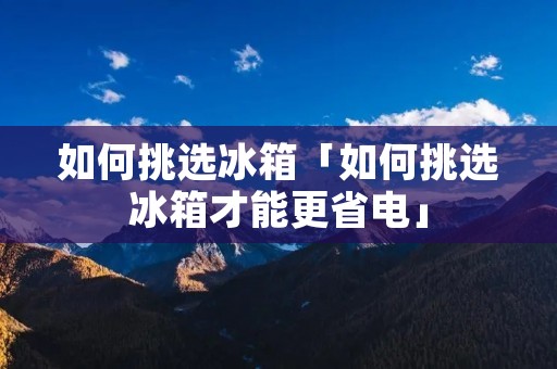 如何挑选冰箱「如何挑选冰箱才能更省电」