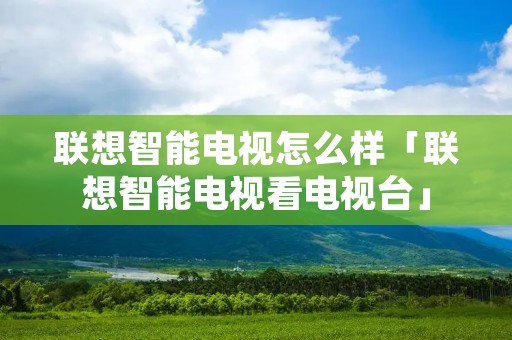 联想智能电视怎么样「联想智能电视看电视台」