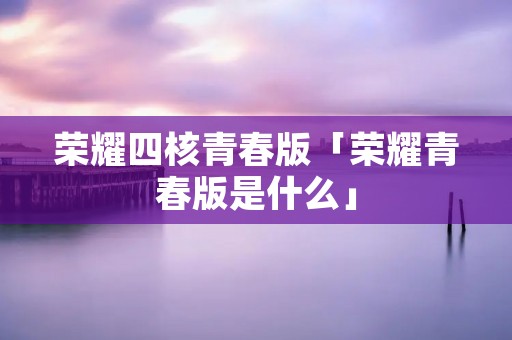 荣耀四核青春版「荣耀青春版是什么」