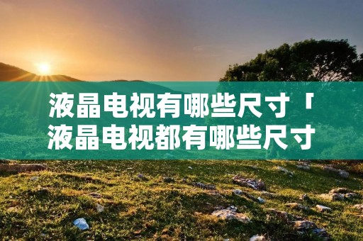 液晶电视有哪些尺寸「液晶电视都有哪些尺寸」 液晶电视有哪些尺寸「液晶电视都有哪些尺寸」