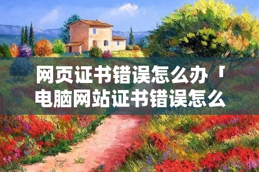 网页证书错误怎么办「电脑网站证书错误怎么解决方法」 网页证书错误怎么办「电脑网站证书错误怎么解决方法」