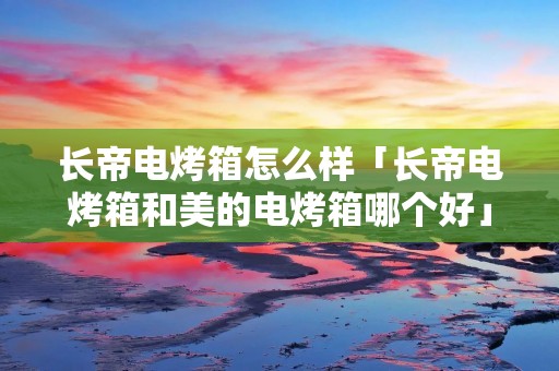 长帝电烤箱怎么样「长帝电烤箱和美的电烤箱哪个好」