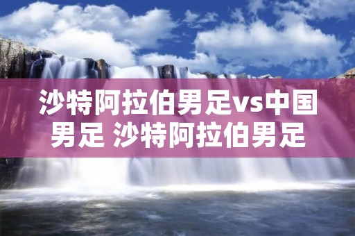 沙特***男足vs中国男足 沙特***男足vs中国男足集锦 沙特***男足vs中国男足 沙特***男足vs中国男足集锦