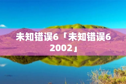未知错误6「未知错误62002」 未知错误6「未知错误62002」