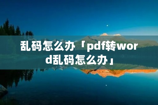 乱码怎么办「pdf转word乱码怎么办」