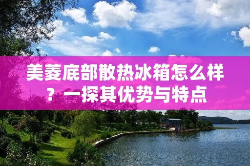 美菱底部散热冰箱怎么样?一探其优势与特点 美菱底部散热冰箱怎么样?一探其优势与特点