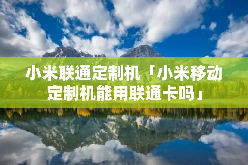 小米联通定制机「小米移动定制机能用联通卡吗」