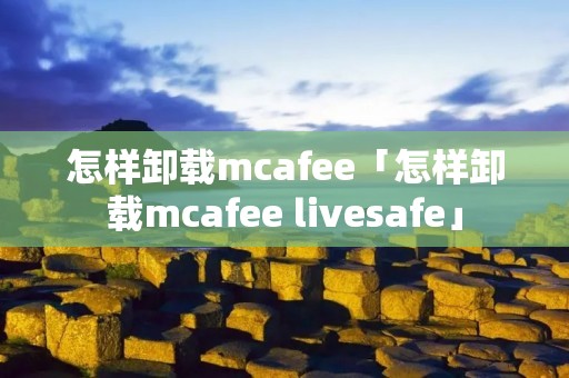 怎样卸载mcafee「怎样卸载mcafee livesafe」 怎样卸载mcafee「怎样卸载mcafee livesafe」