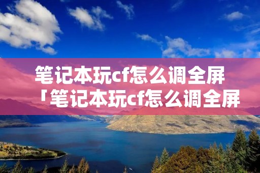 笔记本玩cf怎么调全屏「笔记本玩cf怎么调全屏画面」