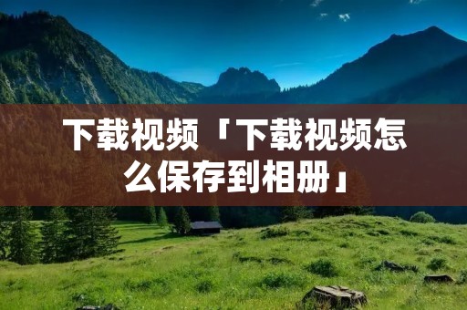下载视频「下载视频怎么保存到相册」 下载视频「下载视频怎么保存到相册」