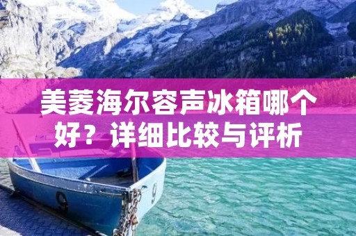美菱海尔容声冰箱哪个好?详细比较与评析 美菱海尔容声冰箱哪个好?详细比较与评析