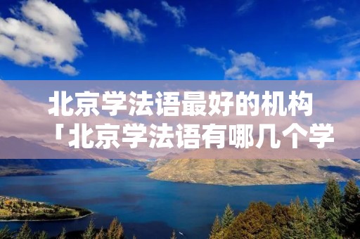 北京学法语最好的机构「北京学法语有哪几个学校」 北京学法语最好的机构「北京学法语有哪几个学校」
