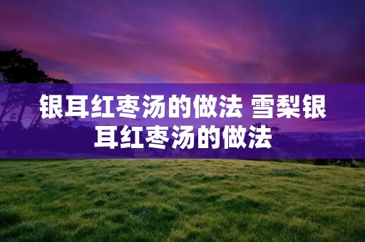 银耳红枣汤的做法 雪梨银耳红枣汤的做法