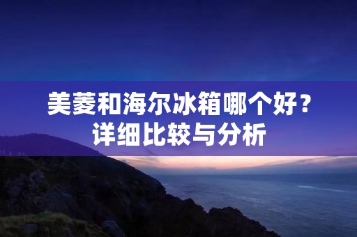 美菱和海尔冰箱哪个好？详细比较与分析