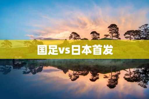 国足vs日本首发:中国队实力不容小觑 国足vs日本首发:中国队实力不容小觑
