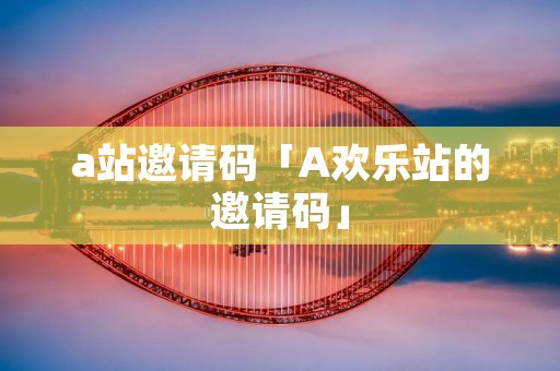 a站邀请码「A欢乐站的邀请码」
