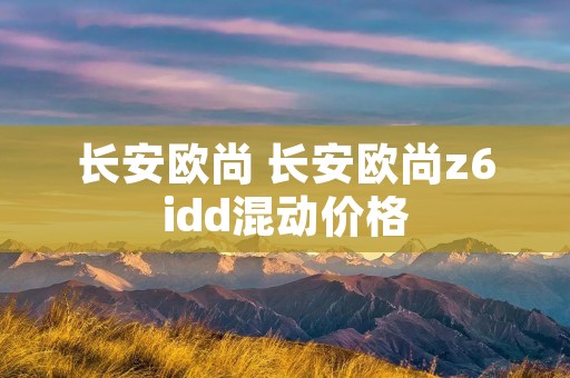 长安欧尚 长安欧尚z6idd混动价格